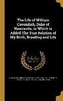 The Life of William Cavendish, Duke of Newcastle, to Which Is Added the True Relation of My Birth, Breeding and Life