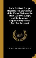 Trade Guilds of Europe. Reports From the Consuls of the United States on the Trade Guilds of Europe, and the Laws and Regulations by Which They Are Go