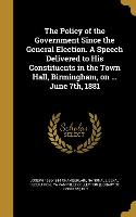 The Policy of the Government Since the General Election. A Speech Delivered to His Constituents in the Town Hall, Birmingham, on ... June 7th, 1881