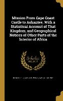 Mission From Cape Coast Castle to Ashantee, With a Statistical Account of That Kingdom, and Geographical Notices of Other Parts of the Interior of Afr