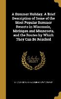 A Summer Holiday. A Brief Description of Some of the Most Popular Summer Resorts in Wisconsin, Michigan and Minnesota, and the Routes by Which They Ca