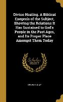 Divine Healing. A Biblical Exegesis of the Subject, Showing the Relations It Has Sustained to God's People in the Past Ages, and Its Proper Place Amon