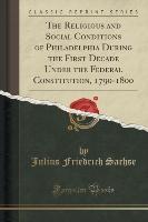 The Religious and Social Conditions of Philadelphia During the First Decade Under the Federal Constitution, 1790-1800 (Classic Reprint)