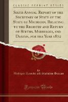 Sixth Annual Report of the Secretary of State of the State of Michigan, Relating to the Registry and Return of Births, Marriages, and Deaths, for the Year 1872 (Classic Reprint)