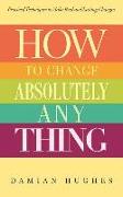 How to Change Absolutely Anything: Practical Techniques to Make Real and Lasting Changes