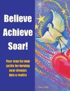 Believe Achieve Soar!: Your Step by Step Guide for Turning Your Dreams Into a Reality