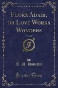 Flora Adair, or Love Works Wonders, Vol. 2 of 2 (Classic Reprint)