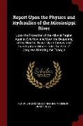 Report Upon the Physics and Hydraulics of the Mississippi River: Upon the Protection of the Alluvial Region Against Overflow, And Upon the Deepening o