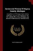 Centennial History of Alpena County, Michigan: Giving Sketch of Michigan from Its Early Settlement, Fortunes and Misfortunes of First Settlers, the Su