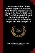 The Life Story of Sir Charles Tilston Bright, Civil Engineer, with Which Is Incorporated the Story of the Atlantic Cable, and the First Telegraph to I