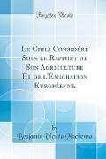 Le Chili Considéré Sous le Rapport de Son Agriculture Et de l'Émigration Européenne (Classic Reprint)