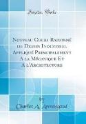 Nouveau Cours Raisonné de Dessin Industriel Appliqué Principalement A la Mécanique Et A l'Architecture (Classic Reprint)