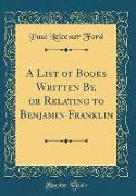 A List of Books Written By, or Relating to Benjamin Franklin (Classic Reprint)