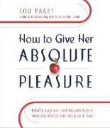 How to Give Her Absolute Pleasure: Totally Explicit Techniques Every Woman Wants Her Man to Know