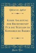 Kurze Anleitung zur Rechenkunst für die Schulen im Königreiche Baiern (Classic Reprint)