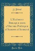 L'Elément Biblique dans l'Oeuvre Poétique d'Agrippa d'Aubigné (Classic Reprint)
