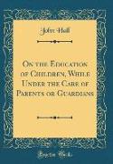 On the Education of Children, While Under the Care of Parents or Guardians (Classic Reprint)