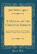 A Manual on the Christian Sabbath: Embracing a Consideration of Its Perpetual Obligation, Change of Day, Utility, and Duties (Classic Reprint)