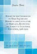 Report of the Commission to Make Inquiry and Report to the Legislature of Maryland, Respecting the Subject of Industrial Education, 1908-1910 (Classic Reprint)