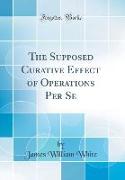 The Supposed Curative Effect of Operations Per Se (Classic Reprint)