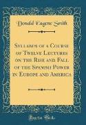 Syllabus of a Course of Twelve Lectures on the Rise and Fall of the Spanish Power in Europe and America (Classic Reprint)