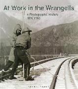 At Work in the Wrangells: A Photographic History, 1895-1966: A Photographic History, 1895-1966