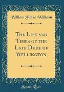 The Life and Times of the Late Duke of Wellington (Classic Reprint)