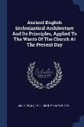Ancient English Ecclesiastical Architecture and Its Principles, Applied to the Wants of the Church at the Present Day