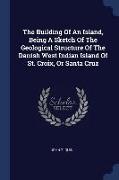 The Building Of An Island, Being A Sketch Of The Geological Structure Of The Danish West Indian Island Of St. Croix, Or Santa Cruz