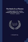 The Book of Cut Flowers: A Complete Guide to the Preparing, Arranging, and Preserving of Flowers for Decorative Purposes