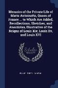 Memoirs of the Private Life of Marie Antoinette, Queen of France ... to Which Are Added, Recollections, Sketches, and Anecdotes, Illustrative of the R