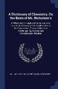 A Dictionary of Chemistry, on the Basis of Mr. Nicholson's: In Which the Principles of the Science Are Investigated Anew, and Its Applications to the