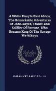 A White King in East Africa, The Remarkable Adventures of John Boyes, Trader and Soldier of Fortune, Who Became King of the Savage Wa-Kikuyu