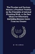 The Plumber and Sanitary Houses, a Practical Treatise on the Principles of Internal Plumbing Work, or the Best Means for Effectually Excluding Noxious