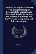 The First Principles of Railway Signalling Including an Account of the Legislation in the United Kingdom Affecting the Working of Railways and the Pro