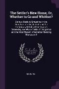 The Settler's New Home, Or, Whether to Go and Whither?: Being a Guide to Emigrants in the Selection of a Settlement, and the Preliminary Details of th