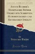 Anton Bucher's Sämmtliche Früher Gedruckte Schriften, Humoristischen und Satyrischen Inhalts (Classic Reprint)