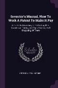 Inventor's Manual, How to Work a Patent to Make It Pay: A Guide to Inventors, in Perfecting Their Inventions, Taking Out Their Patents, and Disposing