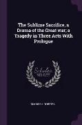 The Sublime Sacrifice, a Drama of the Great War, A Tragedy in Three Acts with Prologue