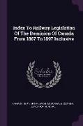 Index To Railway Legislation Of The Dominion Of Canada From 1867 To 1897 Inclusive