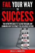 Fail Your Way to Success - The Definitive Guide to Failing Forward and Learning How to Extract The Greatness Within