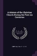 A History of the Christian Church During the First Six Centuries