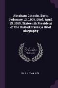 Abraham Lincoln, Born, February 12, 1809, Died, April 15, 1865, Sixteenth President of the United States, A Brief Biography