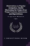 Observations on Popular Antiquities, Chiefly Illustrating the Origin of Our Vulgar Customs, Ceremonies and Superstitions: Arranged and Rev., with Addi