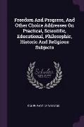 Freedom And Progress, And Other Choice Addresses On Practical, Scientific, Educational, Philosophic, Historic And Religious Subjects