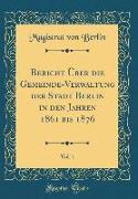 Bericht Über Die Gemeinde-Verwaltung Der Stadt Berlin in Den Jahren 1861 Bis 1876, Vol. 1 (Classic Reprint)