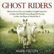 Ghost Riders: When Us and German Soldiers Fought Together to Save the World's Most Beautiful Horses in the Last Days of World War II