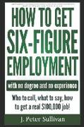 How to Get Six-Figure Employment with No Degree and No Experience!: Who to Call, What to Say, How to Get a Real $100,000 Job!