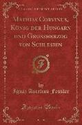 Mathias Corvinus, König der Hungarn und Grossherzog von Schlesien, Vol. 1 (Classic Reprint)