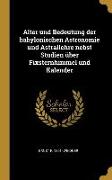 Alter Und Bedeutung Der Babylonischen Astronomie Und Astrallehre Nebst Studien Über Fixsternhimmel Und Kalender